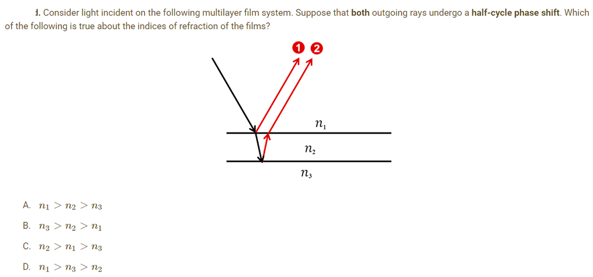 1. Consider light incident on the following multilayer film system. Suppose that both outgoing rays undergo a half-cycle phase shift. Which
of the following is true about the indices of refraction of the films?
A. n₁ > n2> N3
B. n3 > n₂ > N₁
C. n₂>n₁ > N3
D. n₁ > nz > N2
V
N₂
N3
n₁