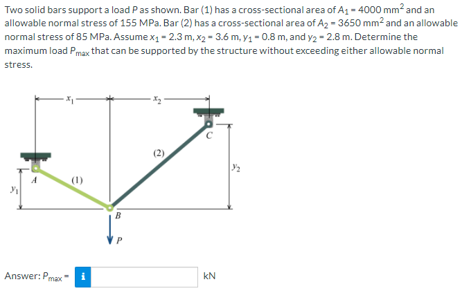 Two solid bars support a load P as shown. Bar (1) has a cross-sectional area of A₁ = 4000 mm² and an
allowable normal stress of 155 MPa. Bar (2) has a cross-sectional area of A₂ = 3650 mm² and an allowable
normal stress of 85 MPa. Assume x₁ = 2.3 m, x₂= 3.6 m, y₁ = 0.8 m, and y₂ = 2.8 m. Determine the
maximum load Pmax that can be supported by the structure without exceeding either allowable normal
stress.
Answer: Pmax
(1)
B
kN