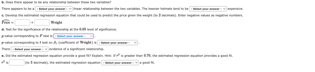 b. Does there appear to be any relationship between these two variables?
There appears to be a - Select your answer - linear relationship between the two variables. The heavier helmets tend to be - Select your answer - expensive.
c. Develop the estimated regression equation that could be used to predict the price given the weight (to 2 decimals). Enter negative values as negative numbers.
Price
+
Weight
d. Test for the significance of the relationship at the 0.05 level of significance.
p-value corresponding to F test is
p-value corresponding to t test on
Select your answer -
₁ (coefficient of Weight) is - Select your answer -
There - Select your answer - evidence of a significant relationship.
e. Did the estimated regression equation provide a good fit? Explain. Hint: If ² is greater than 0.70, the estimated regression equation provides a good fit.
a good fit.
p²
(to 3 decimals), the estimated regression equation - Select your answer -