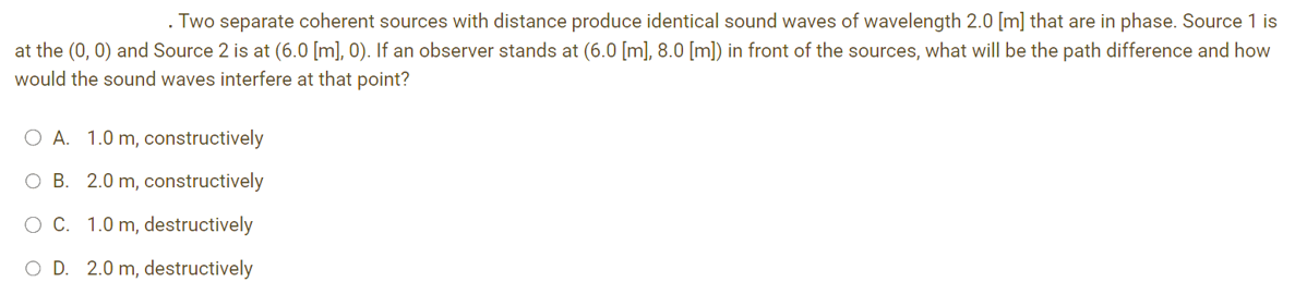 . Two separate coherent sources with distance produce identical sound waves of wavelength 2.0 [m] that are in phase. Source 1 is
at the (0, 0) and Source 2 is at (6.0 [m], 0). If an observer stands at (6.0 [m], 8.0 [m]) in front of the sources, what will be the path difference and how
would the sound waves interfere at that point?
O A. 1.0 m, constructively
OB. 2.0 m, constructively
O C. 1.0 m, destructively
O D. 2.0 m, destructively