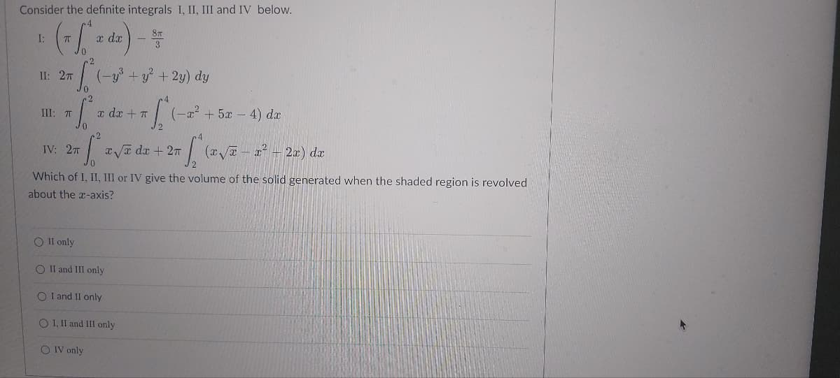 Consider the definite integrals I, II, III and IV below.
I:
+ (x [** dz) - #
x dx
II: 27
Jo
+ [
III: TT
(-y³ + y² + 2y) dy
IV: 2π
(-x² + 5x - 4) dx
[² x√e dx + 2x [* (x√x - x² + 2x) dx
x dx + π
Which of I, II, III or IV give the volume of the solid generated when the shaded region is revolved
about the x-axis?
O II only
O II and III only
O I and II only
O I, II and III only
OIV only