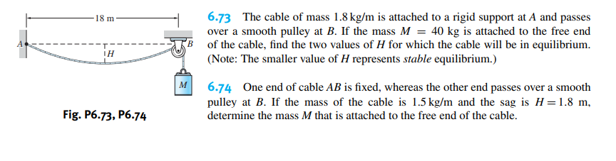 6.73 The cable of mass 1.8 kg/m is attached to a rigid support at A and passes
over a smooth pulley at B. If the mass M = 40 kg is attached to the free end
of the cable, find the two values of H for which the cable will be in equilibrium.
(Note: The smaller value of H represents stable equilibrium.)
18 m
IH
M
6.74 One end of cable AB is fixed, whereas the other end passes over a smooth
pulley at B. If the mass of the cable is 1.5 kg/m and the sag is H =1.8 m,
Fig. P6.73, P6.74
determine the mass M that is attached to the free end of the cable.
