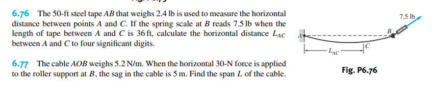 6.76 The 50-ft steel tape AB that weighs 2.4 lb is used to measure the horizontal
distance between points A and C. If the spring scale at B reads 7.5 lb when the
length of tape between A and C is 36 ft, calculate the horizontal distance LAc
between A and C to four significant digits.
7.5 lb
B
· LẠC"
6.77 The cable AOB weighs 5.2 N/m. When the horizontal 30-N force is applied
to the roller support at B, the sag in the cable is 5 m. Find the span L of the cable.
Fig. P6.76
