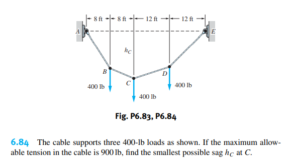 8 ft +- 8 ft
E 12 ft
12 ft
А
hc
B
C
400 lb
400 lb
400 lb
Fig. P6.83, P6.84
6.84 The cable supports three 400-lb loads as shown. If the maximum allow-
able tension in the cable is 900 lb, find the smallest possible sag hc at C.
