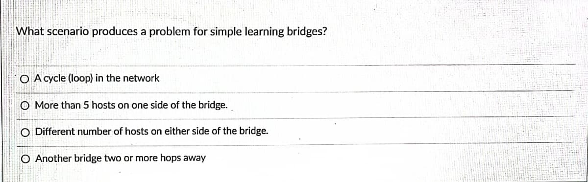 What scenario produces a problem for simple learning bridges?
O A cycle (loop) in the network
O More than 5 hosts on one side of the bridge.
O Different number of hosts on either side of the bridge.
O Another bridge two or more hops away
