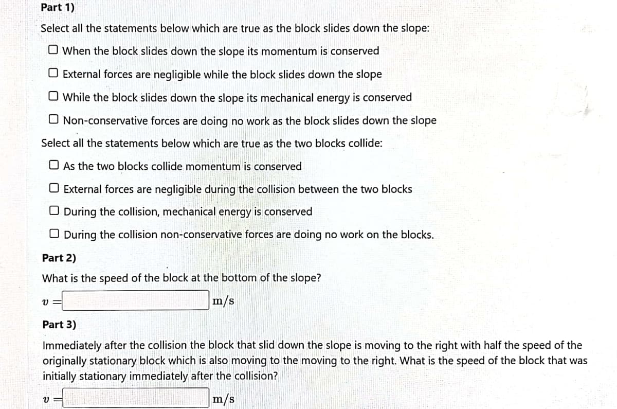 Part 1)
Select all the statements below which are true as the block slides down the slope:
O When the block slides down the slope its momentum is conserved
O External forces are negligible while the block slides down the slope
O While the block slides down the slope its mechanical energy is conserved
O Non-conservative forces are doing no work as the block slides down the slope
Select all the statements below which are true as the two blocks collide:
O As the two blocks collide momentum is conserved
O External forces are negligible during the collision between the two blocks
O During the collision, mechanical energy is conserved
O During the collision non-conservative forces are doing no work on the blocks.
Part 2)
What is the speed of the block at the bottom of the slope?
m/s
Part 3)
Immediately after the collision the block that slid down the slope is moving to the right with half the speed of the
originally stationary block which is also moving to the moving to the right. What is the speed of the block that was
initially stationary immediately after the collision?
m/s
