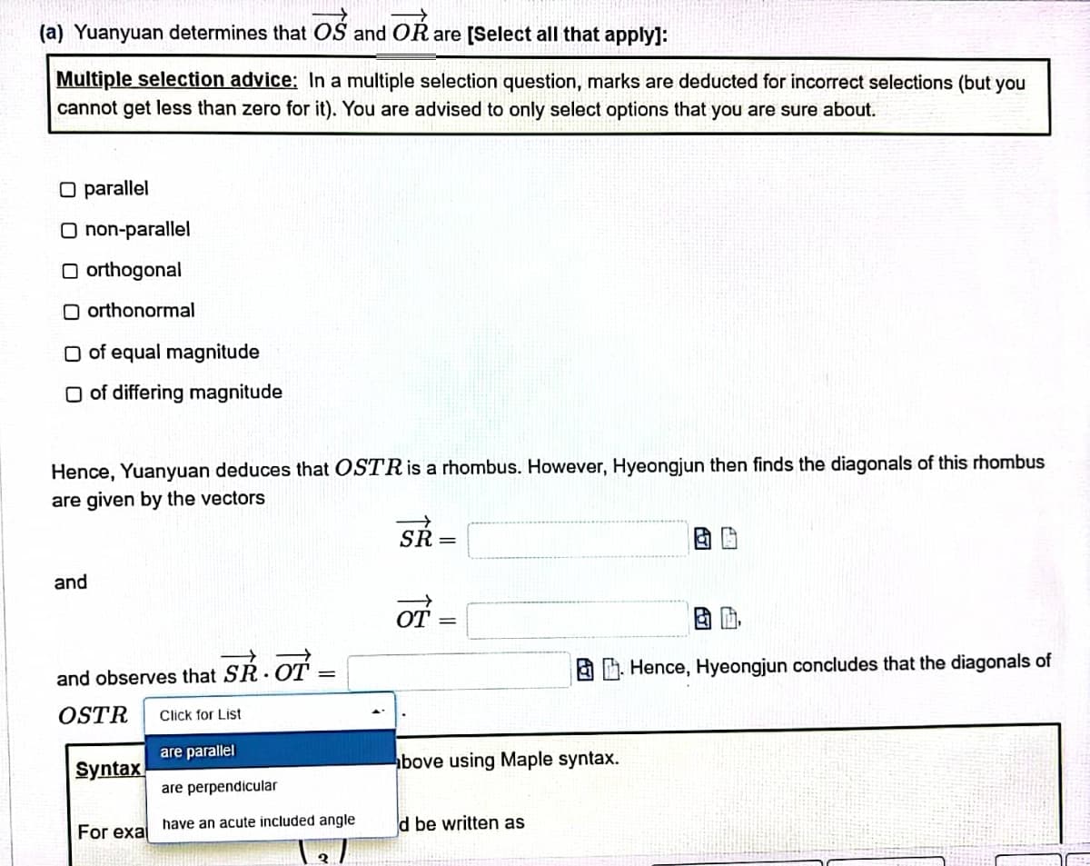 (a) Yuanyuan determines that OS and OR are [Select all that apply]:
Multiple selection advice: In a multiple selection question, marks are deducted for incorrect selections (but you
cannot get less than zero for it). You are advised to only select options that you are sure about.
O parallel
O non-parallel
Oorthogonal
Oorthonormal
O of equal magnitude
O of differing magnitude
Hence, Yuanyuan deduces that OSTR is a rhombus. However, Hyeongjun then finds the diagonals of this rhombus
are given by the vectors
SR=
and
of=
=
and observes that SR. OT
B. Hence, Hyeongjun concludes that the diagonals of
OSTR
Click for List
are parallel
bove using Maple syntax.
are perpendicular
have an acute included angle
d be written as
Syntax
For exa