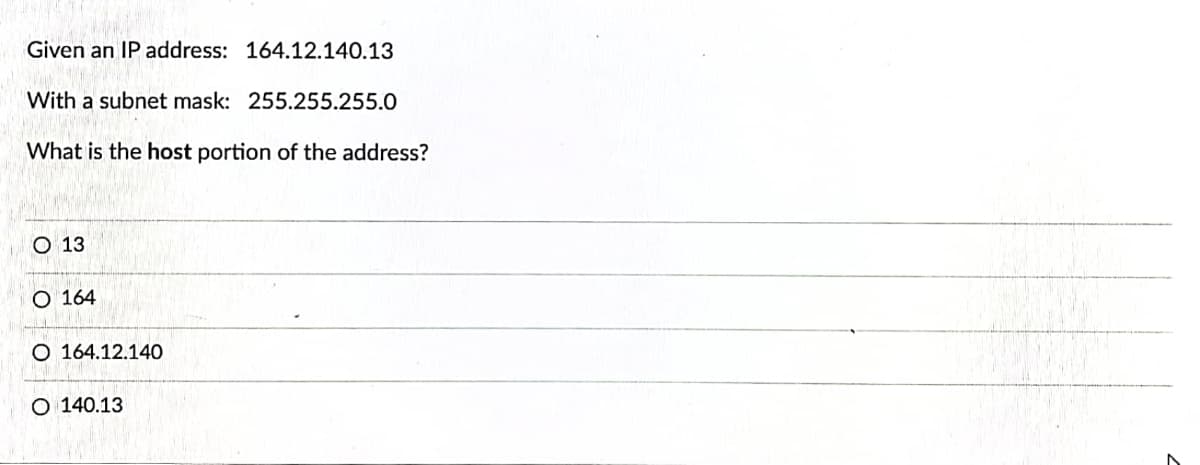 Given an IP address: 164.12.140.13
With a subnet mask: 255.255.255.0
What is the host portion of the address?
O 13
O 164
O 164.12.140
O 140.13
