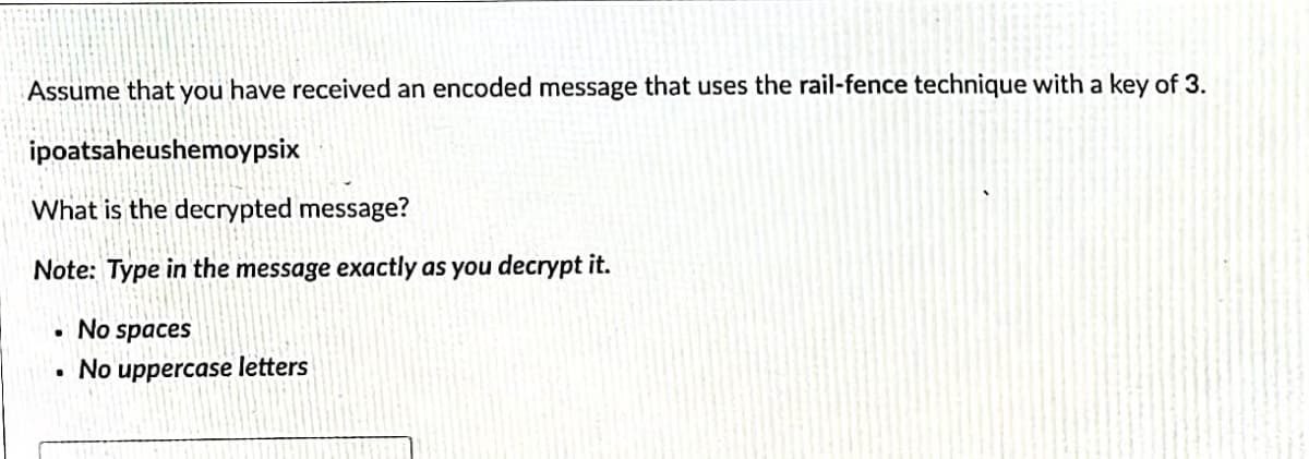 Assume that you have received an encoded message that uses the rail-fence technique with a key of 3.
ipoatsaheushemoypsix
What is the decrypted message?
Note: Type in the message exactly as you decrypt it.
No spaces
• No uppercase letters
