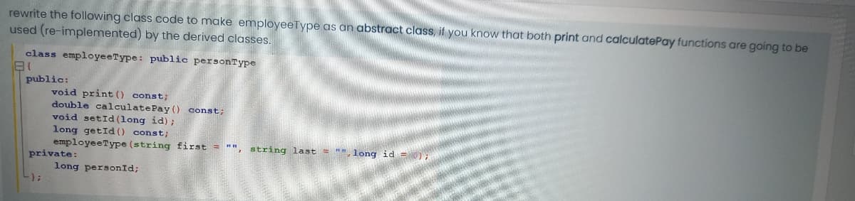 rewrite the following class code to make employeeType as an abstract class, if you know that both print and calculatePay functions are going to be
used (re-implemented) by the derived classes.
class employeeType: public personType
public:
void print () const;
double calculatePay () const;
void setId(long id);
long getId (0 const;
employeeType (string first = "", string last = "",1long id =);
private:
long personId;
