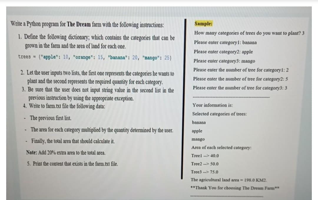 Write a Python program for The Dream farm with the following instructions:
Sample:
How many categories of trees do you want to plant? 3
1. Define the following dictionary; which contains the categories that can be
grown in the farm and the area of land for each one.
Please enter categoryl: banana
Please enter category2: apple
trees = ("apple": 10, "orange": 15, "banana": 20, "mango": 25)
Please enter category3: mango
Please enter the number of tree for category1: 2
2. Let the user inputs two lists, the first one represents the categories he wants to
plant and the second represents the required quantity for each category.
3. Be sure that the user does not input string value in the second list in the
previous instruction by using the appropriate exception.
4. Write to farm.txt file the following data:
Please enter the number of tree for category2: 5
Please enter the number of tree for category3: 3
Your information is:
Selected categories of trees:
The previous first list.
banana
The area for each category multiplied by the quantity determined by the user.
apple
Finally, the total area that should calculate it.
mango
Area of each selected category:
Note: Add 20% extra area to the total area.
Treel -> 40.0
5. Print the content that exists in the farm.txt file.
Tree2 --> 50.0
Tree3 --> 75.0
The agricultural land area- 198.0 KM2.
**Thank You for choosing The Dream Farm
