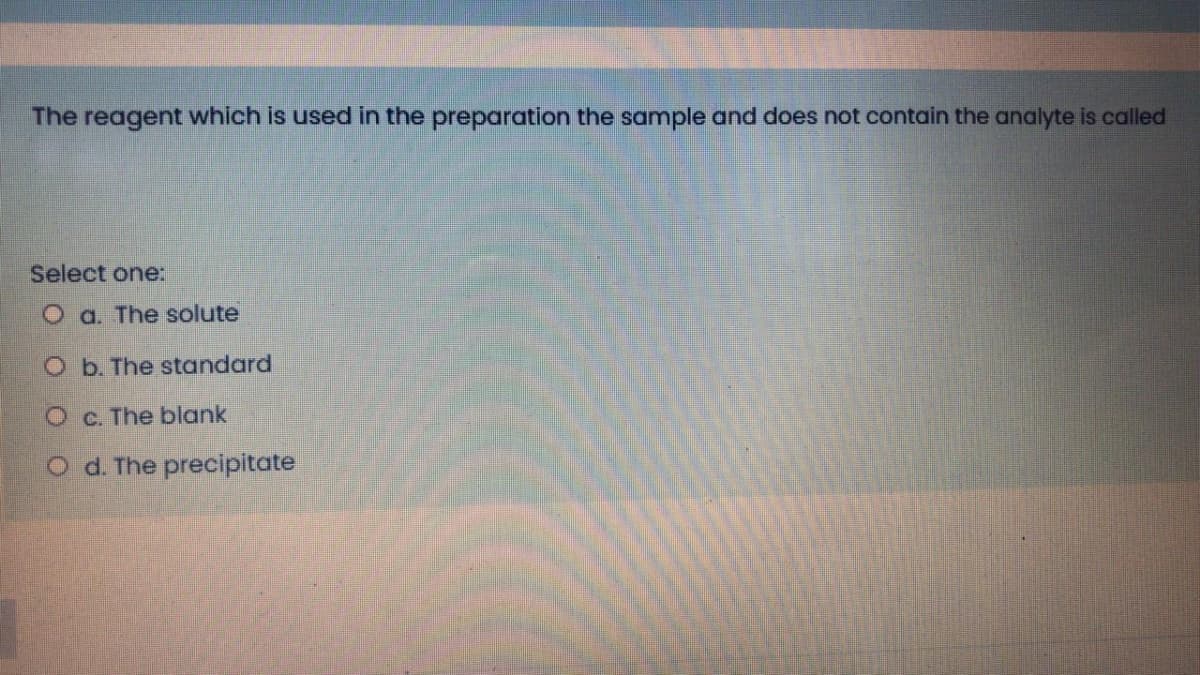 The reagent which is used in the preparation the sample and does not contain the analyte is called
Select one:
O a. The solute
O b. The standard
O c. The blank
O d. The precipitate
