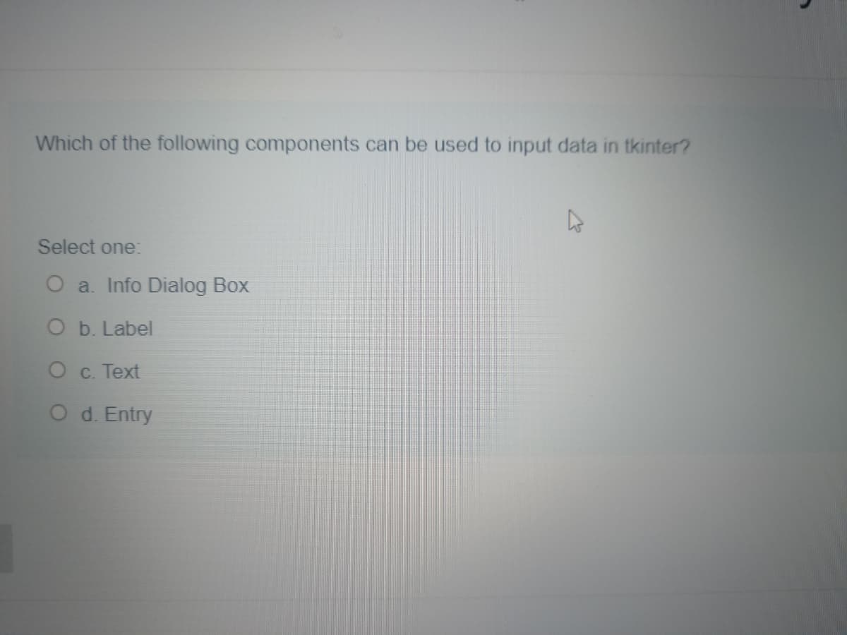 Which of the following components can be used to input data in tkinter?
Select one:
O a. Info Dialog Box
O b. Label
O c. Text
O d. Entry
