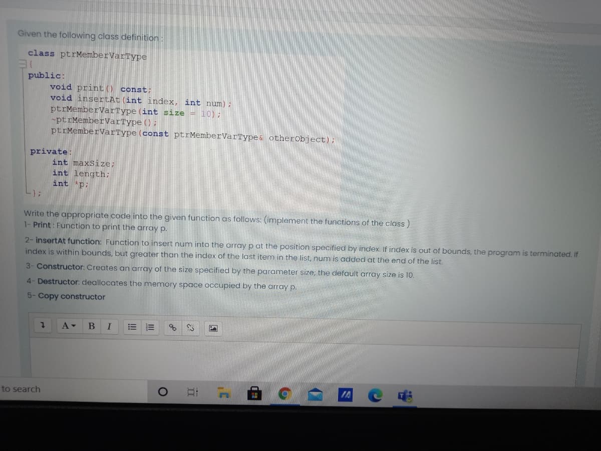 Given the following class definition :
class ptrMemberVarType
public:
void print() const;
void insertAt(int index, int num);
ptrMemberVarType(int size = 10);
-ptrMemberVarType ();
ptrMemberVarType (const ptrMemberVarType& otherobject);
private:
int maxSize;
int length;
int 'p;
-}3;
Write the appropriate code into the given function as follows: (implement the functions of the class)
1- Print : Function to print the array p.
2- insertAt function: Function to insert num into the array p at the position specified by index If index is out of bounds, the program is terminated. If
index is within bounds, but greater than the index of the last item in the list, num is added at the end of the list.
3- Constructor: Creates an array of the size specified by the parameter size; the default array size is 10.
4- Destructor: deallocates the memory space occupied by the array p.
5- Copy constructor
A-
to search
