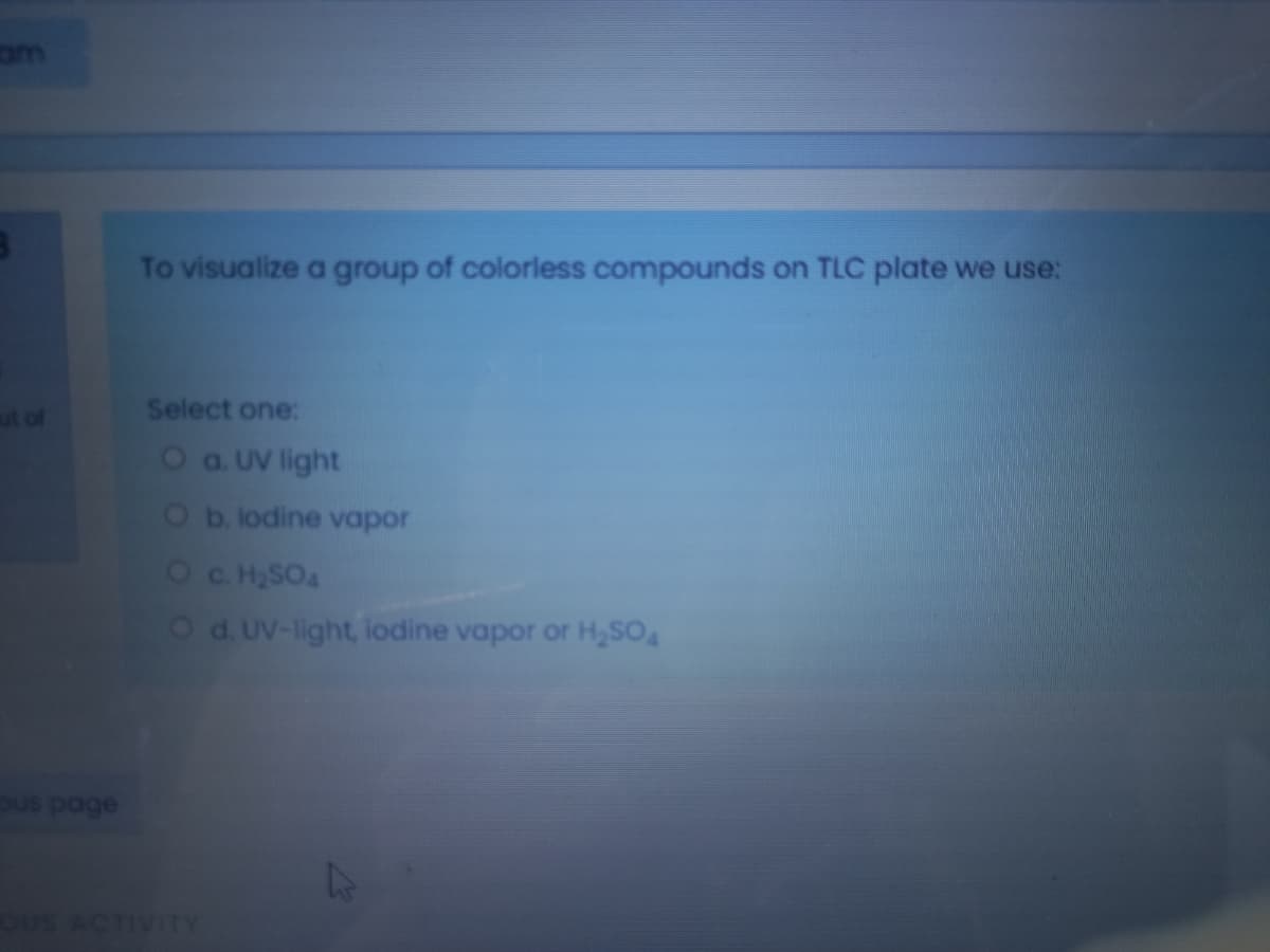 om
To visualize a group of colorless compounds on TLC plate we use:
ut of
Select one:
Oa UV light
Ob. lodine vapor
Oc HSOA
Od. UV-light, lodine vapor or H,SO
uS ACTIVITY
