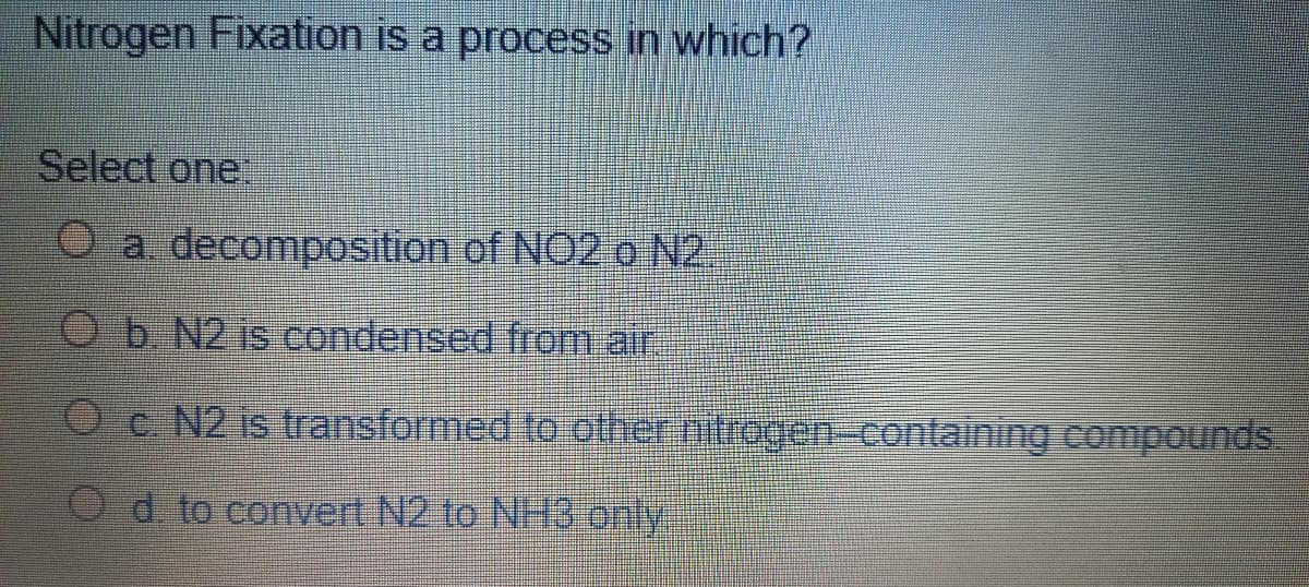 Nitrogen Fixation is a process in which?
Select one
a. decomposition of NO2 o N2
Ob N2 is condensed from air
O c N2 is transformed to other mtrogen-containing compounds
Od to convert N2 to NH3 only
