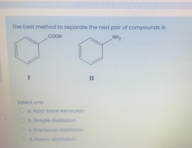 The best method to separate the next pair of compounds is:
COOH
NH2
II
Select one:
O a. Acid-base extraction
O b. Simple distillation
O C. Fractional distillation
O d. Steam distillation
