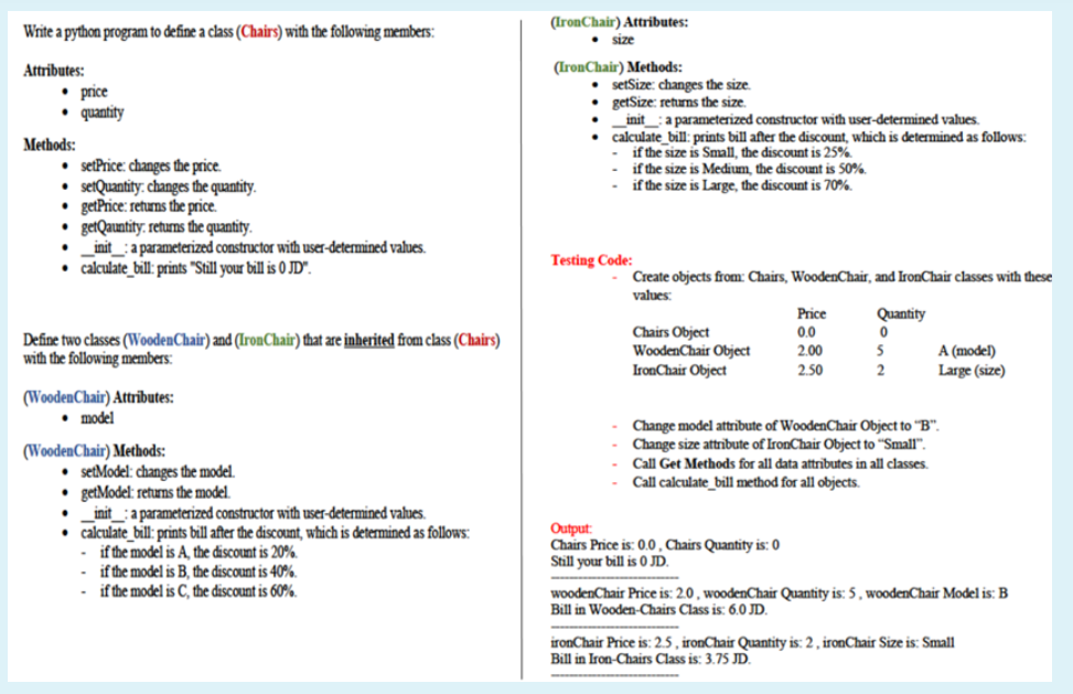 (IronChair) Attributes:
Write a python program to define a class (Chairs) with the following members:
• size
Attributes:
(IronChair) Methods:
• price
• quantity
setSize: changes the size.
getSize: returns the size.
init :a parameterized constructor with user-determined values.
calculate_bill: prints bill after the điscount, which is determined as follows:
if the size is Small, the discount is 25%
if the size is Medium, the discount is 50%.
if the size is Large, the discount is 70%.
Methods:
• setPrice: changes the price.
• setQuantity. changes the quantity.
getPrice: returns the price.
getQauntity: returns the quantity.
init_: a parameterized constructor with user-determined values.
• calculate_bill: prints "Still your bill is 0 JD".
Testing Code:
Create objects from: Chairs, WoodenChair, and IronChair classes with these
values:
Price
Quantity
Define two classes (WoodenChair) and (IronChair) that are inherited from class (Chairs)
with the following members:
Chairs Object
WoodenChair Object
IronChair Object
0.0
2.00
A (model)
Large (size)
2.50
(WoodenChair) Attributes:
• model
Change model attribute of WoodenChair Object to "B".
Change size attrībute of IronChair Object to "Small".
(WoodenChair) Methods:
Call Get Methods for all data attrībutes in all classes.
• setModel: changes the model.
getModel: returns the model.
init_: a parameterized constructor with user-determined values.
• calculate_bill: prints bill after the discount, which is determined as follows:
if the model is A, the discount is 20%.
- if the model is B, the discount is 40%.
- if the model is C, the discount is 60%.
Call calculate_bill method for all objects.
Output:
Chairs Price is: 0.0, Chairs Quantity is: 0
Still your bill is 0 JD.
woodenChair Price is: 2.0 , woodenChair Quantity is: 5 , woodenChair Model is: B
Bill in Wooden-Chairs Class is: 6.0 JD.
ironChair Price is: 2.5 , ironChair Quantity is: 2 , ironChair Size is: Small
Bill in Iron-Chairs Class is: 3.75 JD.
