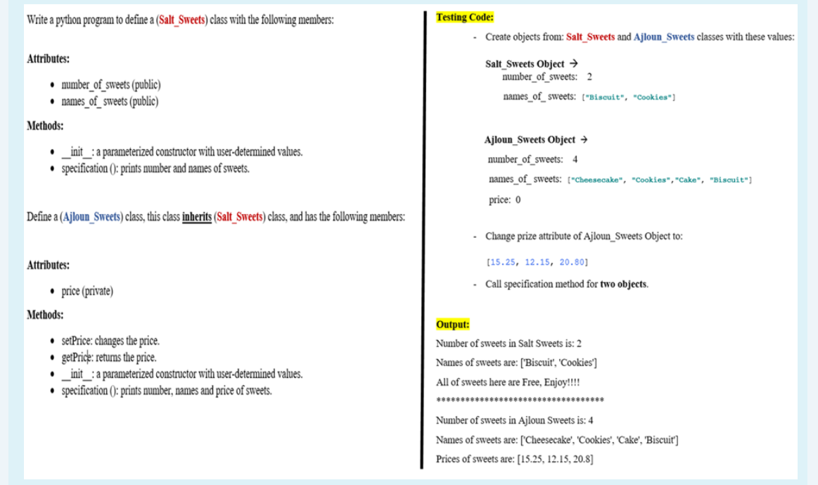 Write a python program to define a (Salt_Sweets) class with the following members:
Testing Code:
- Create objects from: Salt_Sweets and Ajloun_Sweets classes with these values:
Attributes:
Salt Sweets Object →
number_of_sweets: 2
• number_of_sweets (public)
• names_of_sweets (public)
names of sweets: ["Biscuit", "Cookies"]
Methods:
Ajloun_Sweets Object →
_init_: a parameterized constructor with user-determined values.
• specification (): prints number and names of sweets.
number_of_sweets: 4
names_of_ sweets: ["Cheesecake", "Cookies","Cake", "Biscuit"]
price: 0
Define a (Ajloun_Sweets) class, this class inherits (Salt Sweets) class, and has the following members:
Change prize attribute of Ajloun_Sweets Object to:
Attributes:
[15.25, 12.15, 20.80]
- Call specification method for two objects.
• price (private)
Methods:
utput
• setPrice: changes the price.
getPrice: returns the price.
_init_: a parameterized constructor with user-determined values.
specification (): prints number, names and price of sweets.
Number of sweets in Salt Sweets is: 2
Names of sweets are: ['Biscuit', 'Cookies']
All of sweets here are Free, Enjoy!!!!
Number of sweets in Ajloun Sweets is: 4
Names of sweets are: ['Cheesecake', 'Cookies', 'Cake', 'Biscuit']
Prices of sweets are: [15.25, 12.15, 20.8]
