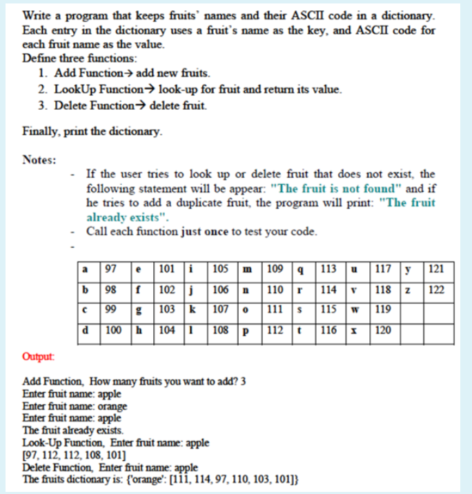 Write a program that keeps fruits' names and their ASCII code in a dictionary.
Each entry in the dictionary uses a fruit's name as the key, and ASCII code for
each fruit name as the value.
Define three functions:
1. Add Function→ add new fruits.
2. LookUp Function→ look-up for fruit and return its value.
3. Delete Function→ delete fruit.
Finally, print the dictionary.
Notes:
If the user tries to look up or delete fruit that does not exist, the
following statement will be appear: "The fruit is not found" and if
he tries to add a duplicate fruit, the program will print: "The fruit
already exists".
Call each function just once to test your code.
a 97
e
| 101 i 105 m
109 4
113
117 y 121
u
b 98
102 j 106 n
110 r
114
118 z 122
99
g 103 k
107
111 s
115
119
100 h 104 1 |108 p
112 t
116 1
120
Output:
Add Function, How many fruits you want to add? 3
Enter fruit name: apple
Enter fruit name: orange
Enter fruit name: apple
The fruit already exists.
Look-Up Function, Enter fruit name: apple
[97, 112, 112, 108, 101]
Delete Function, Enter fruit name: apple
The fruits dictionary is: {'orange': [1i, 114, 97, 110, 103, 101]}
