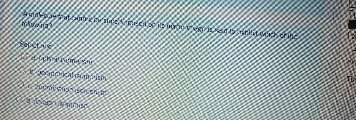 2.
A molecule that cannot be superimposed on its mirror image is said to exhibit which of the
following?
Firn
Select one
Tin
O a optical isomerism
Ob geometrical isomerism
Oc coordination isomerism
