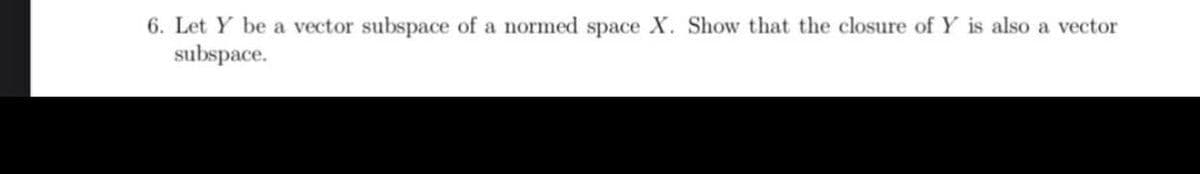 6. Let Y be a vector subspace of a normed space X. Show that the closure of Y is also a vector
subspace.
