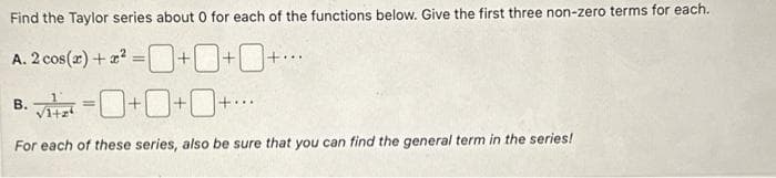 Find the Taylor series about 0 for each of the functions below. Give the first three non-zero terms for each.
cos(x)+22=+
=0+0+0+...
A. 2
B.
0+0+0+
For each of these series, also be sure that you can find the general term in the series!
=