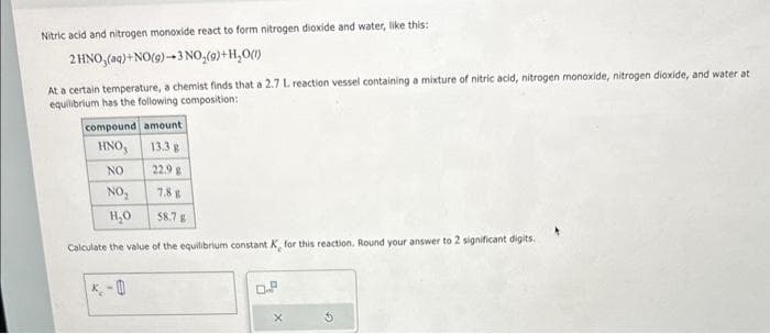 Nitric acid and nitrogen monoxide react to form nitrogen dioxide and water, like this:
2 HNO3(aq) + NO(g)-3 NO₂(g) + H₂O(1)
At a certain temperature, a chemist finds that a 2.7 L reaction vessel containing a mixture of nitric acid, nitrogen monoxide, nitrogen dioxide, and water at
equilibrium has the following composition:
compound amount
HNO,
13.3 g
NO
22.9 g
NO₂
7.8 g
H₂O
58.7 g
Calculate the value of the equilibrium constant K, for this reaction. Round your answer to 2 significant digits.
0
0