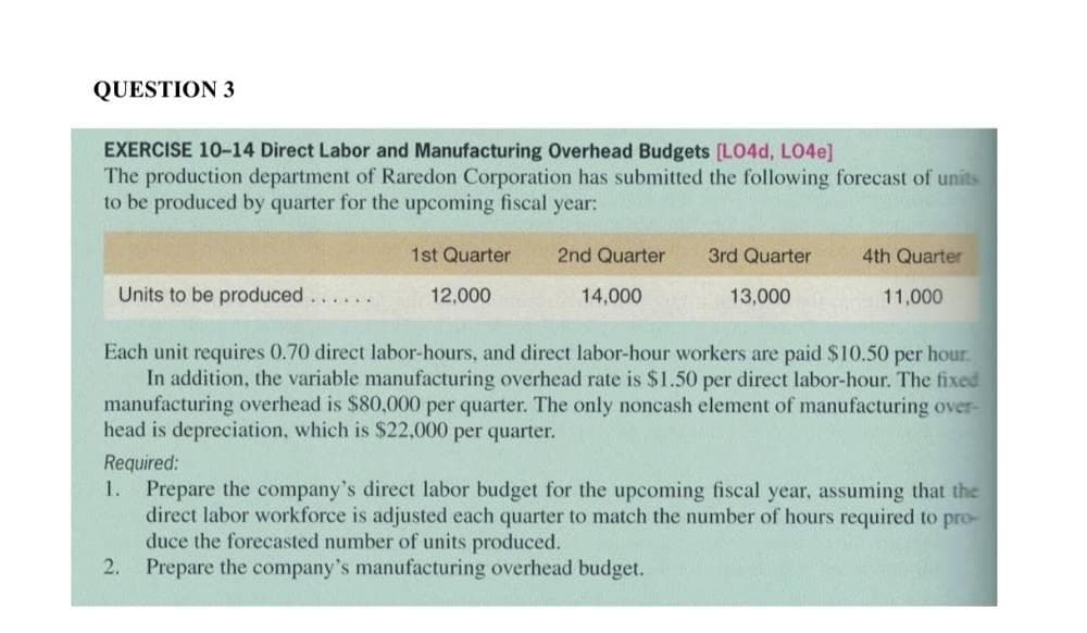 QUESTION 3
EXERCISE 10-14 Direct Labor and Manufacturing Overhead Budgets [LO4d, L04e]
The production department of Raredon Corporation has submitted the following forecast of units
to be produced by quarter for the upcoming fiscal year:
1st Quarter
12,000
2.
2nd Quarter
3rd Quarter
Units to be produced......
Each unit requires 0.70 direct labor-hours, and direct labor-hour workers are paid $10.50 per hour.
In addition, the variable manufacturing overhead rate is $1.50 per direct labor-hour. The fixed
manufacturing overhead is $80,000 per quarter. The only noncash element of manufacturing over-
head is depreciation, which is $22,000 per quarter.
Required:
1.
14,000
4th Quarter
13,000
11,000
Prepare the company's direct labor budget for the upcoming fiscal year, assuming that the
direct labor workforce is adjusted each quarter to match the number of hours required to pro-
duce the forecasted number of units produced.
Prepare the company's manufacturing overhead budget.