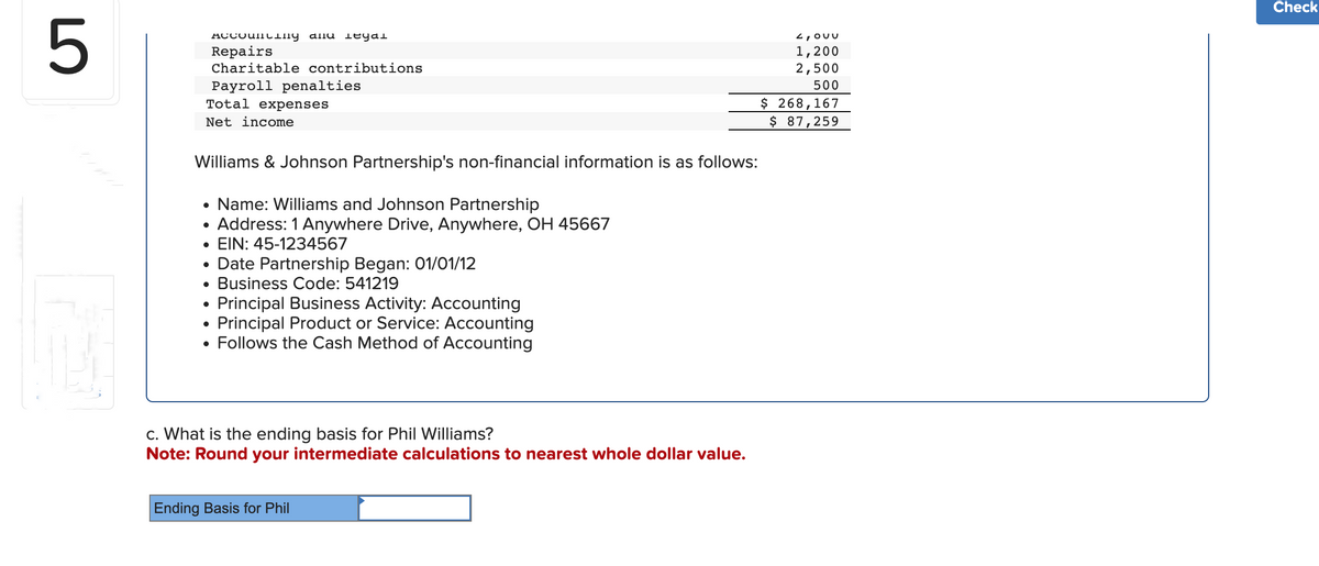 5
ACCOUNCing alle legal
Repairs
Charitable contributions
Payroll penalties
Total expenses
Net income
Williams & Johnson Partnership's non-financial information is as follows:
• Name: Williams and Johnson Partnership
• Address: 1 Anywhere Drive, Anywhere, OH 45667
• EIN: 45-1234567
Date Partnership Began: 01/01/12
●
Business Code: 541219
• Principal Business Activity: Accounting
●
Principal Product or Service: Accounting
• Follows the Cash Method of Accounting
c. What is the ending basis for Phil Williams?
Note: Round your intermediate calculations to nearest whole dollar value.
Ending Basis for Phil
2,ouu
1,200
2,500
500
$ 268,167
$ 87,259
Check