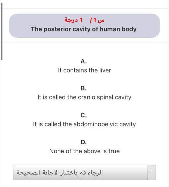 س 1/ 1 درجة
The posterior cavity of human body
A.
It contains the liver
В.
It is called the cranio spinal cavity
С.
It is called the abdominopelvic cavity
D.
None of the above is true
الرجاء قم بأختيار الاجابة الصحيحة
