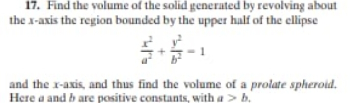 17. Find the volume of the solid generated by revolving about
the x-axis the region bounded by the upper half of the ellipse
and the r-axis, and thus find the volume of a prolate spheroid.
Here a and b are positive constants, with a> b.

