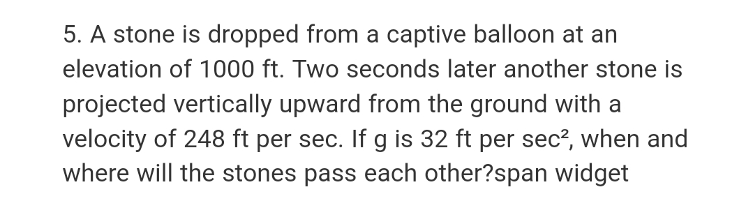 5. A stone is dropped from a captive balloon at an
elevation of 1000 ft. Two seconds later another stone is
projected vertically upward from the ground with a
velocity of 248 ft per sec. If g is 32 ft per sec², when and
where will the stones pass each other?span widget
