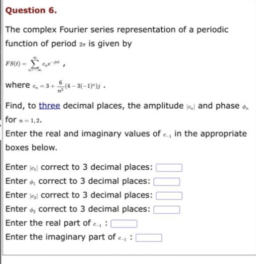 Question 6.
The complex Fourier series representation of a periodic
function of period 2 is given by
FS(t)=
Ge-me
I
where c₂=3+ (4-3(-1)^)j.
Find, to three decimal places, the amplitude and phase
for n=1,2.
Enter the real and imaginary values of c, in the appropriate
boxes below.
Enter correct to 3 decimal places:
Enter correct to 3 decimal places:
correct to 3 decimal places:
Enter
Enter correct to 3 decimal places:
Enter the real part of ₁:
Enter the imaginary part of ₁: