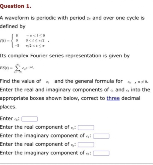 Question 1.
A waveform is periodic with period 2 and over one cycle is
defined by
-n<t≤0
f(t)= 0 0<t≤ x/2.
*/2<t≤*
Its complex Fourier series representation is given by
FS(t) =
Find the value of and the general formula for c, no.
cr
Enter the real and imaginary components of c, and into the
appropriate boxes shown below, correct to three decimal
places.
Co
Enterco:
Enter the real component of q:
Enter the imaginary component of ₁:
Enter the real component of :|
Enter the imaginary component of 9₂: