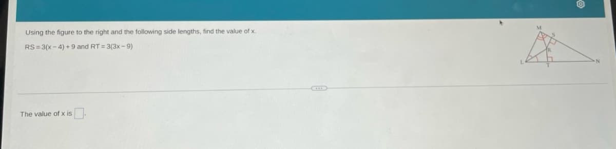 Using the figure to the right and the following side lengths, find the value of x.
RS=3(x-4)+9 and RT = 3(3x-9)
The value of x is