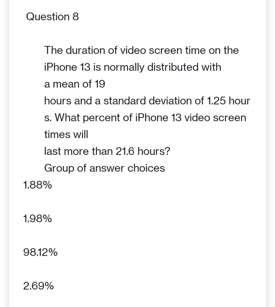 Question 8
The duration of video screen time on the
iPhone 13 is normally distributed with
a mean of 19
hours and a standard deviation of 1.25 hour
s. What percent of iPhone 13 video screen
times will
last more than 21.6 hours?
Group of answer choices
1.88%
1.98%
98.12%
2.69%