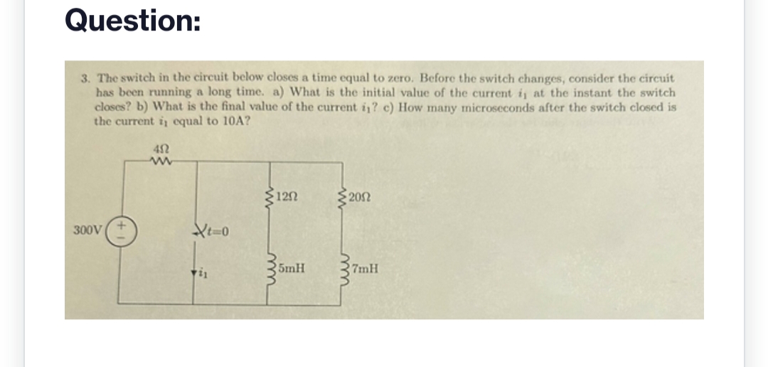 Question:
3. The switch in the circuit below closes a time equal to zero. Before the switch changes, consider the circuit
has been running a long time. a) What is the initial value of the current i, at the instant the switch
closes? b) What is the final value of the current in? c) How many microseconds after the switch closed is
the current i, equal to 10A?
300V
40
www
Xt=0
11
120
5mH
• 200
7mH