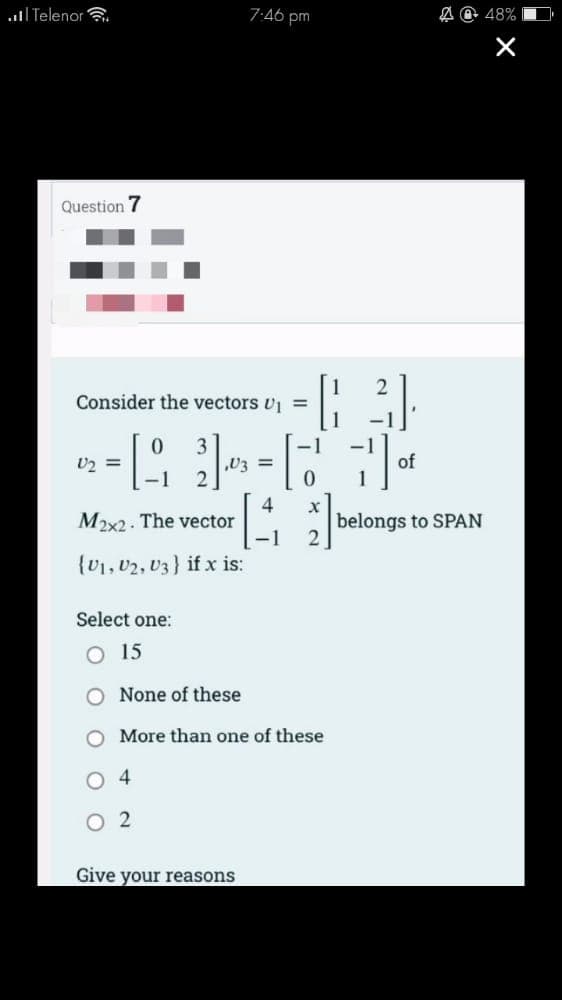 Telenor
Question 7
Consider the vectors U₁ =
M2x2. The vector
(U1, U2, U3} if x is:
U2 =
2-₁₂ 10 = 7 of
4
-1
Select one:
O 15
None of these
7:46 pm
4
02
|
Give your reasons
More than one of these
x
2
@ 48%
X
belongs to SPAN