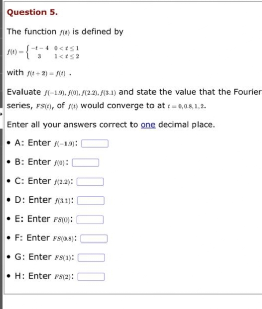 Question 5.
The function () is defined by
-t-4 0<t≤1
1<t≤2
f(t)=
with f(t+2)=f(t).
Evaluate f(-1.9), f(0), f(2.2), f(3.1) and state the value that the Fourier
series, FS(t), of f(t) would converge to at t=0,0.8,1,2.
Enter all your answers correct to one decimal place.
A: Enter (-1.9):
B: Enter (0):
C: Enter f(2.2):
D: Enter f(3.1):
E: Enter FS(0):
F: Enter FS(0.8):
G: Enter FS(1):
H: Enter FS(2):