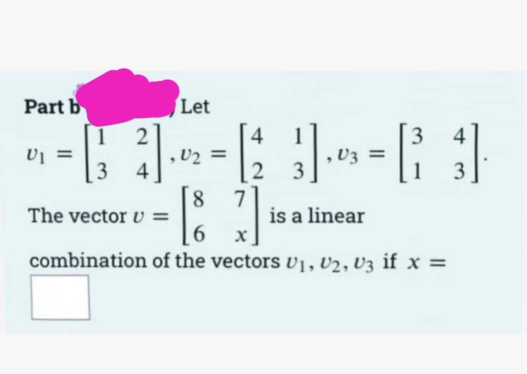 Part b
U1 =
Let
1 2
4
3
4
(₁3) · 02 = 12 11 ₁0 = ² 3]
V3
4
3
1
is a linear
[87]
6
of the vectors U1, U2, U3 if x =
The vector v =
combination