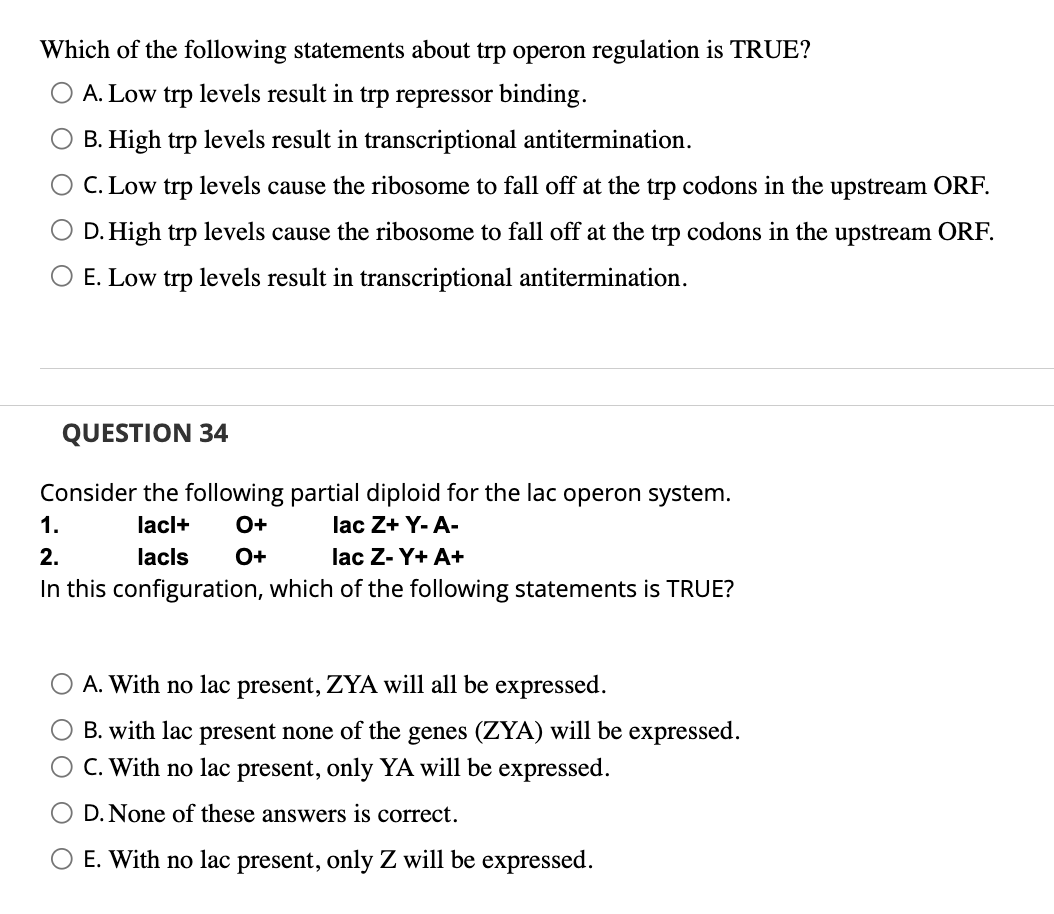 Which of the following statements about trp operon regulation is TRUE?
A. Low trp levels result in trp repressor binding.
O B. High trp levels result in transcriptional antitermination.
C. Low trp levels cause the ribosome to fall off at the trp codons in the upstream ORF.
O D. High trp levels cause the ribosome to fall off at the trp codons in the upstream ORF.
O E. Low trp levels result in transcriptional antitermination.
QUESTION 34
Consider the following partial diploid for the lac operon system.
lacl+ O+
lac Z+Y-A-
lacls O+
1.
2.
lac Z-Y+ A+
In this configuration, which of the following statements is TRUE?
A. With no lac present, ZYA will all be expressed.
B. with lac present none of the genes (ZYA) will be expressed.
O C. With no lac present, only YA will be expressed.
D. None of these answers is correct.
E. With no lac present, only Z will be expressed.