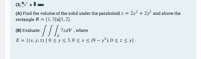 (3)
(A) Find the volume of the solid under the paraboloid z = 2x² + 2y² and above the
rectangle R= [1, 3] x[1,2].
(B) Evaluate:
:[] [¹²
E
E = {(x, y, z) | 0 ≤ y ≤ 3,0 ≤ x ≤ (9- y²), 0 ≤ z ≤ y}.
7zdV, where