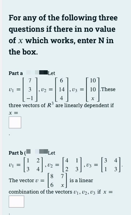 For any of the following three
questions if there in no value
of x which works, enter Nin
the box.
Part a
6
14
4
X
three vectors of R³ are linearly dependent if
X =
U₁ =
Part b (
7
3 U2 =
U1
Let
2
4
10
V3 =
Let
4
, U₂ =
--6--1
[87]
2 3
The vector v
is a linear
6
combination of the vectors U₁, U2, U3 if x =
10.These
, V3 =
3 4
3