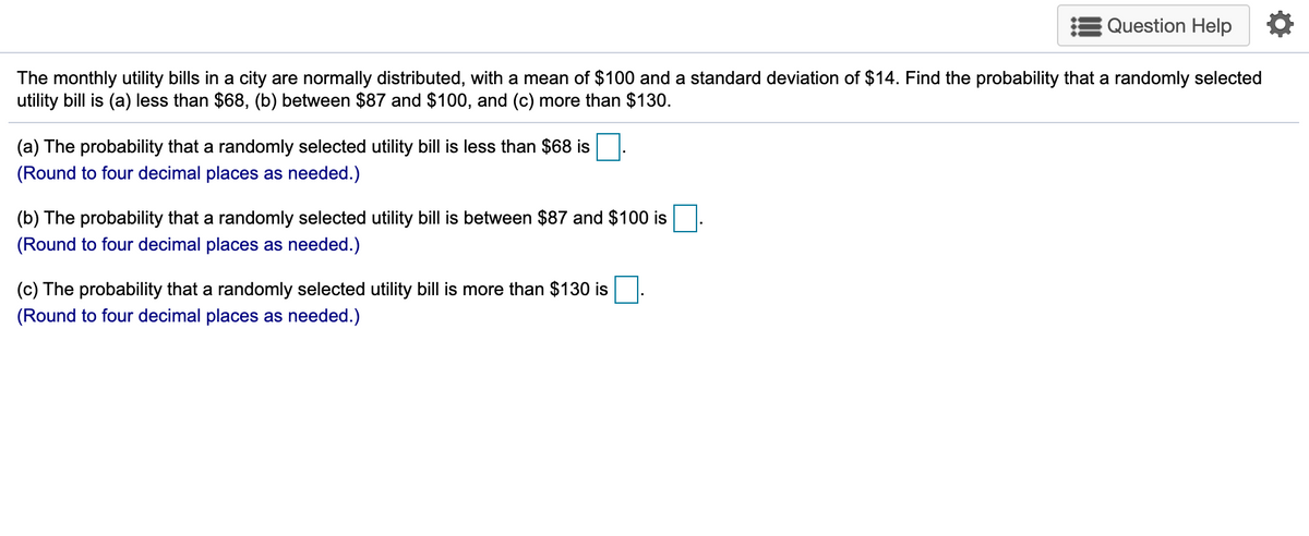 Question Help
The monthly utility bills in a city are normally distributed, with a mean of $100 and a standard deviation of $14. Find the probability that a randomly selected
utility bill is (a) less than $68, (b) between $87 and $100, and (c) more than $130.
(a) The probability that a randomly selected utility bill is less than $68 is
(Round to four decimal places as needed.)
(b) The probability that a randomly selected utility bill is between $87 and $100 is
(Round to four decimal places as needed.)
(c) The probability that a randomly selected utility bill is more than $130 is
(Round to four decimal places as needed.)
