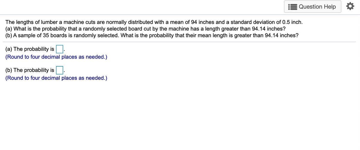 Question Help
The lengths of lumber a machine cuts are normally distributed with a mean of 94 inches and a standard deviation of 0.5 inch.
(a) What is the probability that a randomly selected board cut by the machine has a length greater than 94.14 inches?
(b) A sample of 35 boards is randomly selected. What is the probability that their mean length is greater than 94.14 inches?
(a) The probability is.
(Round to four decimal places as needed.)
(b) The probability is
(Round to four decimal places as needed.)
