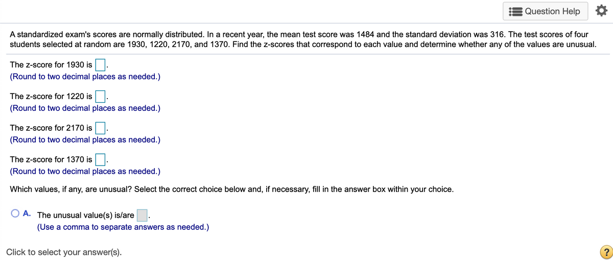 Question Help
A standardized exam's scores are normally distributed. In a recent year, the mean test score was 1484 and the standard deviation was 316. The test scores of four
students selected at random are 1930, 1220, 2170, and 1370. Find the z-scores that correspond to each value and determine whether any of the values are unusual.
The z-score for 1930 is
(Round to two decimal places as needed.)
The z-score for 1220 is
(Round to two decimal places as needed.)
The z-score for 2170 is.
(Round to two decimal places as needed.)
The z-score for 1370 is
(Round to two decimal places as needed.)
Which values, if any, are unusual? Select the correct choice below and, if necessary, fill in the answer box within your choice.
A. The unusual value(s) is/are
(Use a comma to separate answers as needed.)
Click to select your answer(s).
