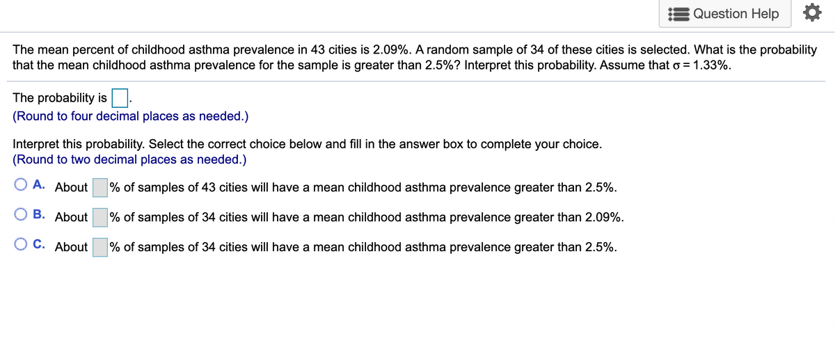 Question Help
The mean percent of childhood asthma prevalence in 43 cities is 2.09%. A random sample of 34 of these cities is selected. What is the probability
that the mean childhood asthma prevalence for the sample is greater than 2.5%? Interpret this probability. Assume that o = 1.33%.
The probability is.
(Round to four decimal places as needed.)
Interpret this probability. Select the correct choice below and fill in the answer box to complete your choice.
(Round to two decimal places as needed.)
О А. About
% of samples of 43 cities will have a mean childhood asthma prevalence greater than 2.5%.
О В. Аbout
% of samples of 34 cities will have a mean childhood asthma prevalence greater than 2.09%.
О с. Аbout
% of samples of 34 cities will have a mean childhood asthma prevalence greater than 2.5%.
