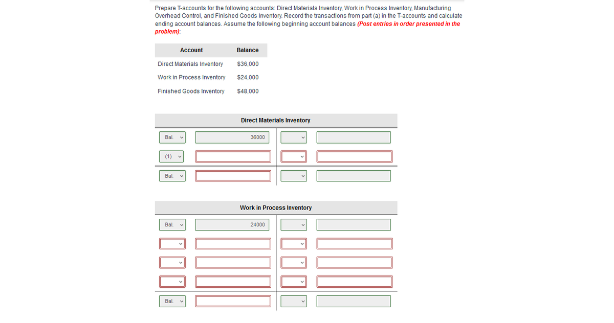 Prepare T-accounts for the following accounts: Direct Materials Inventory, Work in Process Inventory, Manufacturing
Overhead Control, and Finished Goods Inventory. Record the transactions from part (a) in the T-accounts and calculate
ending account balances. Assume the following beginning account balances (Post entries
order presented in the
problem):
Account
Balance
Direct Materials Inventory
$36,000
Work in Process Inventory
$24,000
Finished Goods Inventory
$48,000
Direct Materials Inventory
Bal.
36000
(1) v
Bl.
Work in Process Inventory
Bl.
24000
Bl.
