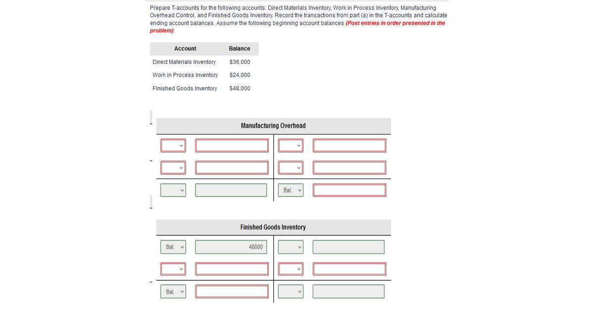 ### T-Account Preparation Tutorial

To understand T-accounts and ledger entries, let’s go through an example. We will be preparing T-accounts for the following accounts: Direct Materials Inventory, Work in Process Inventory, Manufacturing Overhead Control, and Finished Goods Inventory. You are required to record the transactions as per the given details and compute the ending account balances. 

#### Beginning Balances
Ensure you begin with these initial balances on the respective accounts before posting the transactions:
- **Direct Materials Inventory:** $36,000
- **Work in Process Inventory:** $24,000
- **Finished Goods Inventory:** $48,000

#### Diagram Explanation

The diagram presented consists of the template for preparing the T-accounts. Let’s explain the components within it.

##### T-Account Template Layout

1. **Manufacturing Overhead T-Account:**
   - There are multiple rows with two columns each.
   - Left column (Debit): Input fields (dropdowns and textboxes) for recording debits.
   - Right column (Credit): Input fields for recording credits.
   - The bottom row has a “Bal.” label, signifying the balance of the account.

2. **Finished Goods Inventory T-Account:**
   - Similar layout as the overhead T-account.
   - Left column (Debit): Input fields for debits with initial balance shown as $48,000.
   - Right column (Credit): Input fields for credits.
   - Bottom rows again have “Bal.” labels for account balancing.

### Instructions for T-Accounts

1. **Manufacturing Overhead Account:**
   - Post all manufacturing overhead-related transactions in the left (debit) and right (credit) columns.
   - Sum up all debits and credits to compute the final balance.

2. **Finished Goods Inventory Account:**
   - Begin with the initial balance of $48,000.
   - Post all relevant transactions as debits or credits.
   - Sum up the transactions to determine the ending balance.

### Important Notes:
- Ensure the sequence of transaction entry matches the order specified in the problem.
- Calculate balances accurately by taking the initial balance into account, then adding debits and subtracting credits to find the final account balance.


Utilizing the provided fields, ensure to account perfectly for all transactions affecting overhead and inventory, so the balances reflect accurate financial statements for review. This methodical approach is fundamental for understanding practical financial accounting and inventory management concepts.